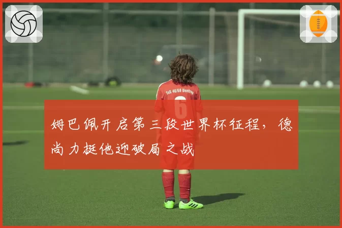 姆巴佩开启第三段世界杯征程，德尚力挺他迎破局之战
