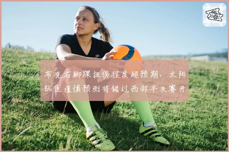 布克右脚踝扭伤程度超预期，太阳队医谨慎预测将错过西部半决赛开局