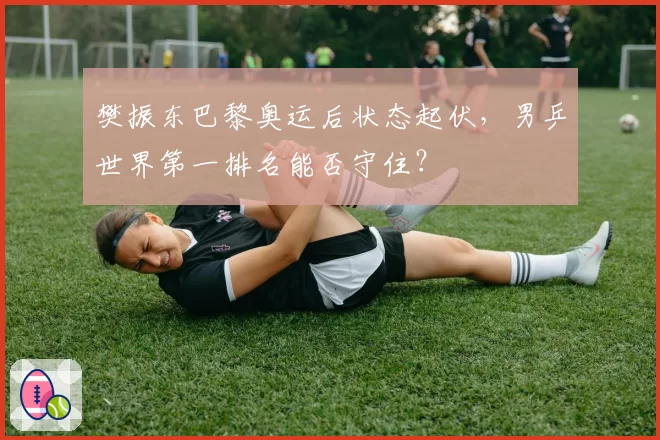 樊振东巴黎奥运后状态起伏，男乒世界第一排名能否守住？