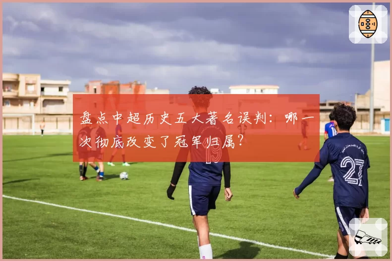 盘点中超历史五大著名误判：哪一次彻底改变了冠军归属？