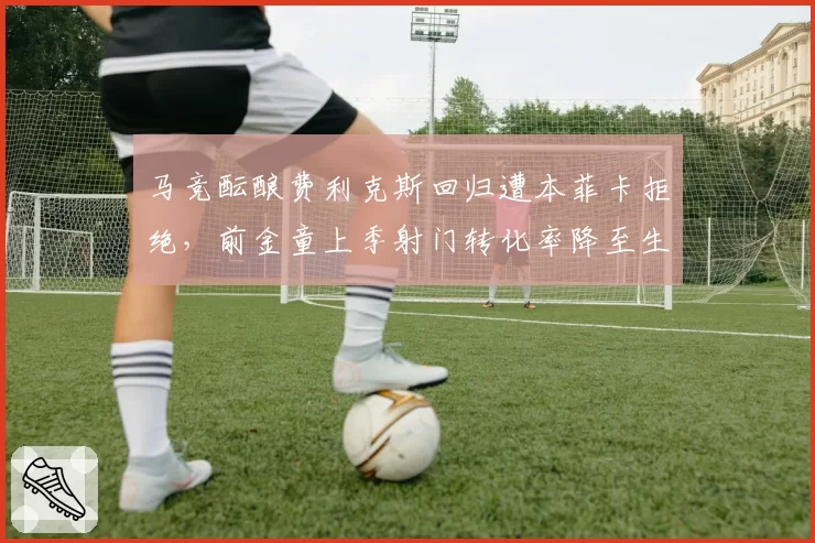 马竞酝酿费利克斯回归遭本菲卡拒绝,前金童上季射门转化率降至生涯最低9.6%