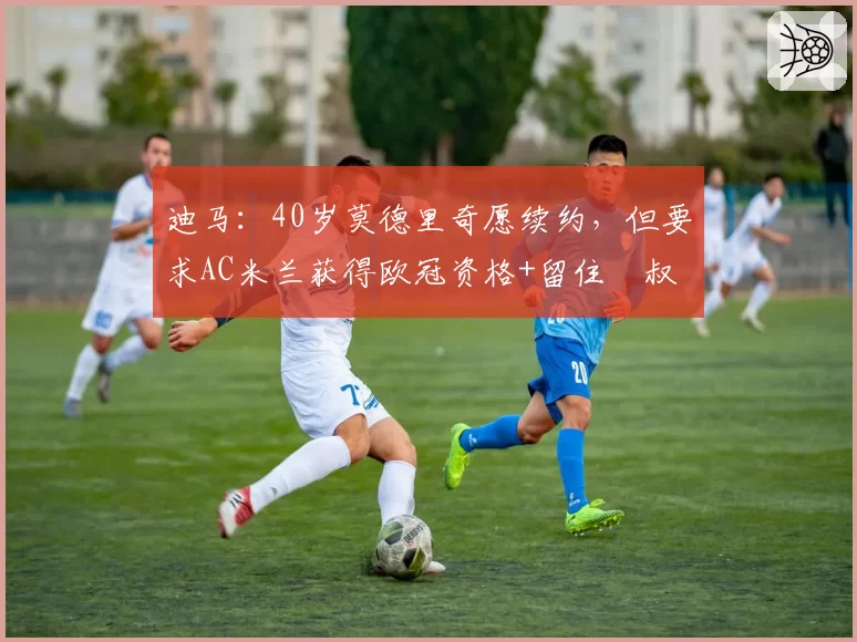 迪马：40岁莫德里奇愿续约，但要求AC米兰获得欧冠资格+留住囧叔