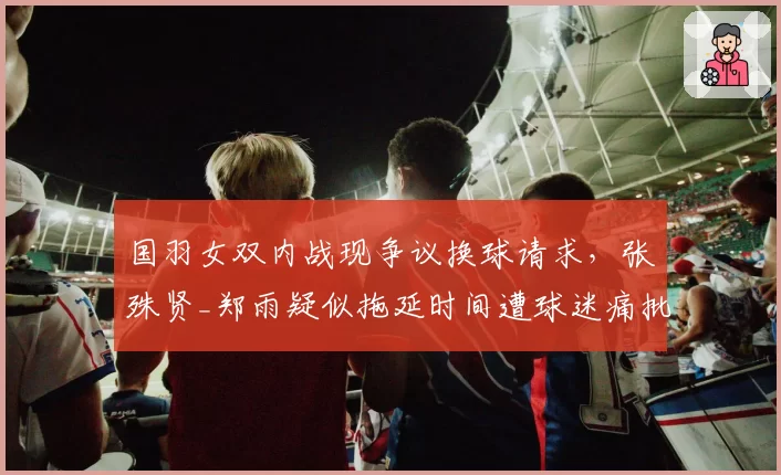 国羽女双内战现争议换球请求,张殊贤_郑雨疑似拖延时间遭球迷痛批