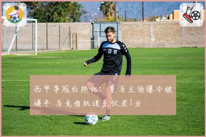 西甲争冠白热化：皇马主场爆冷被逼平 马竞借机追至仅差1分