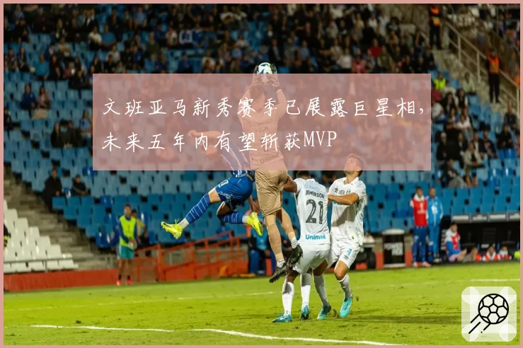 文班亚马新秀赛季已展露巨星相,未来五年内有望斩获MVP