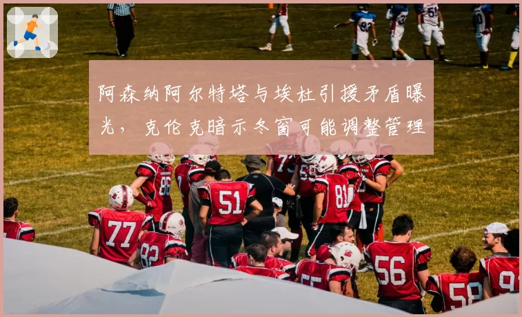 阿森纳阿尔特塔与埃杜引援矛盾曝光,克伦克暗示冬窗可能调整管理层