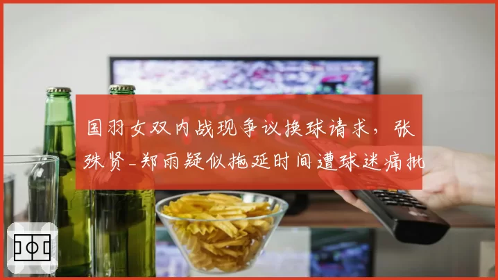 国羽女双内战现争议换球请求,张殊贤_郑雨疑似拖延时间遭球迷痛批