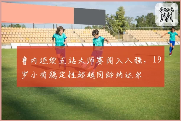 鲁内连续五站大师赛闯入八强,19岁小将稳定性超越同龄纳达尔