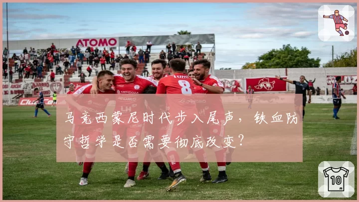 马竞西蒙尼时代步入尾声,铁血防守哲学是否需要彻底改变?
