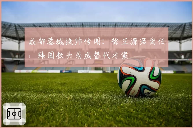 成都蓉城换帅传闻:徐正源若离任,韩国教头或成替代方案