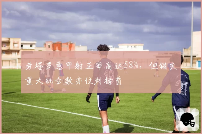 劳塔罗意甲射正率高达58%，但错失重大机会数亦位列榜首