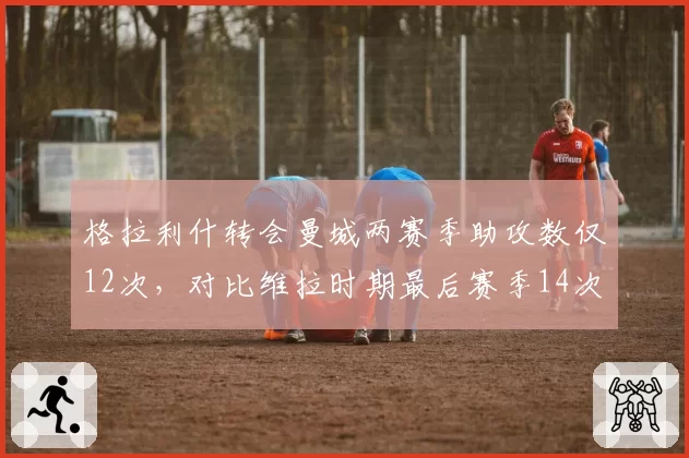 格拉利什转会曼城两赛季助攻数仅12次，对比维拉时期最后赛季14次不升反降