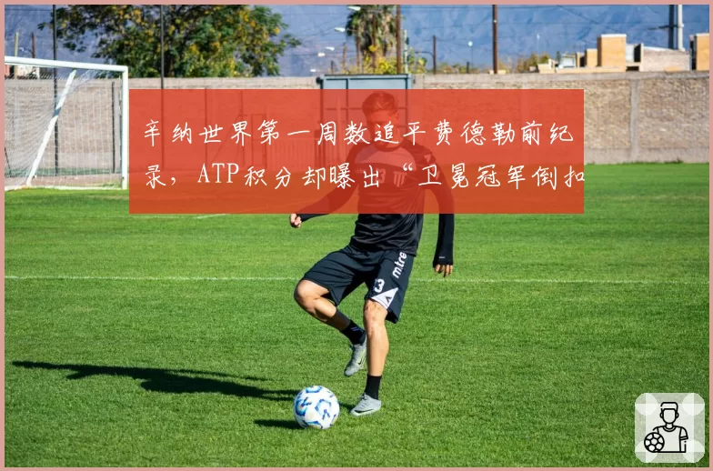 辛纳世界第一周数追平费德勒前纪录,ATP积分却曝出“卫冕冠军倒扣分”制度漏洞