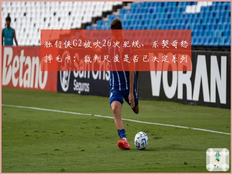 独行侠G2被吹26次犯规,东契奇怒摔毛巾:裁判尺度是否已决定系列赛走向?