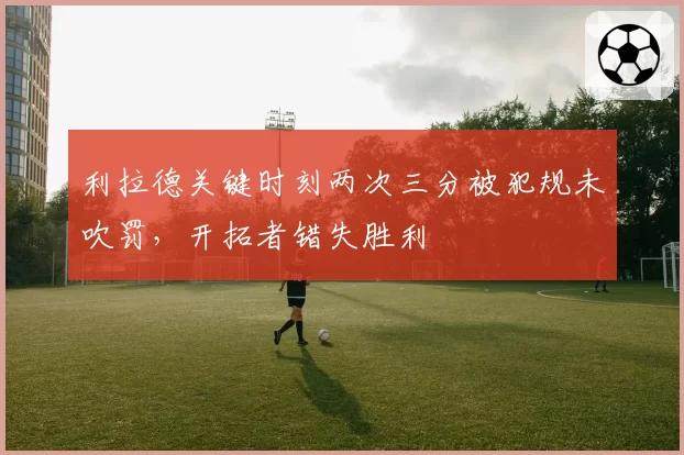 利拉德关键时刻两次三分被犯规未吹罚,开拓者错失胜利