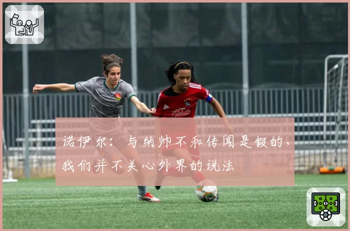 诺伊尔：与纳帅不和传闻是假的，我们并不关心外界的说法