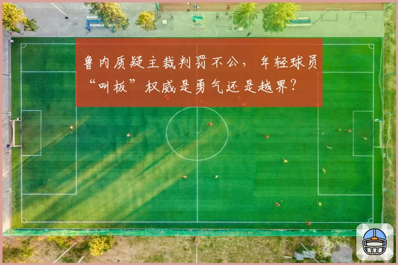 鲁内质疑主裁判罚不公，年轻球员“叫板”权威是勇气还是越界？