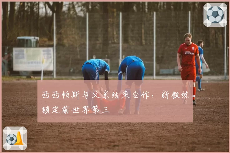 西西帕斯与父亲结束合作，新教练锁定前世界第三