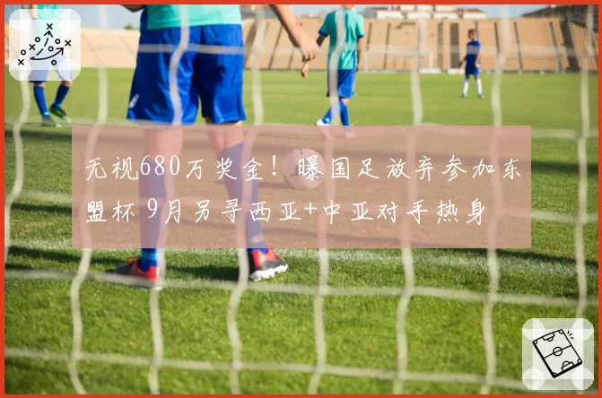 无视680万奖金!曝国足放弃参加东盟杯 9月另寻西亚+中亚对手热身