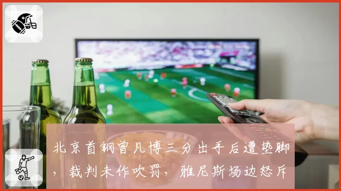 北京首钢曾凡博三分出手后遭垫脚,裁判未作吹罚,雅尼斯场边怒斥裁判失职