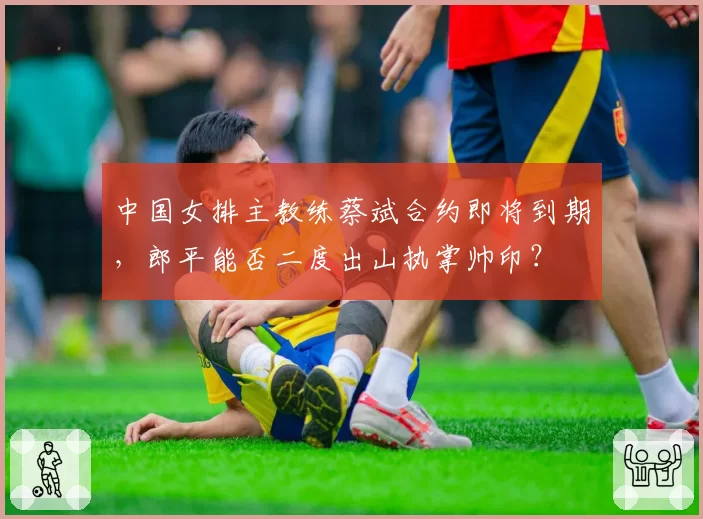 中国女排主教练蔡斌合约即将到期，郎平能否二度出山执掌帅印？