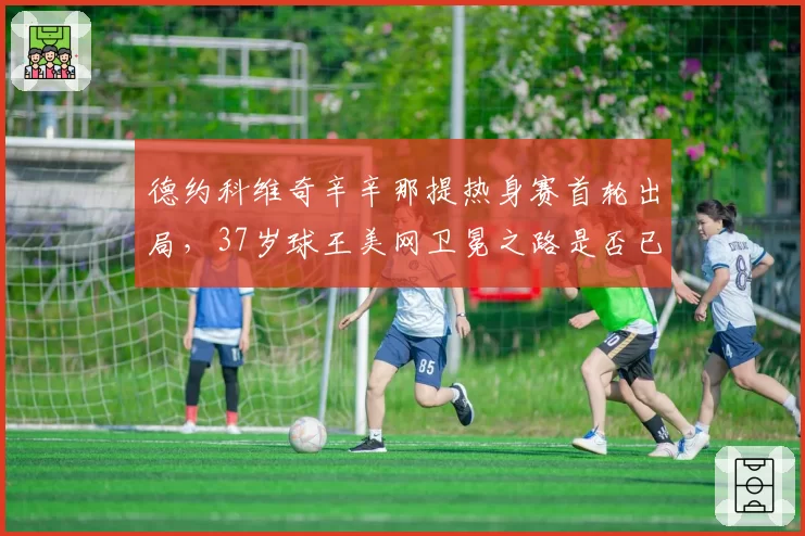 德约科维奇辛辛那提热身赛首轮出局，37岁球王美网卫冕之路是否已亮红灯？