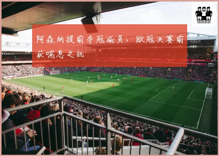 阿森纳提前夺冠减负,欧冠决赛前获喘息之机