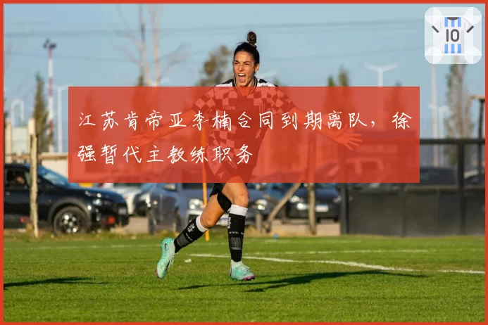 江苏肯帝亚李楠合同到期离队,徐强暂代主教练职务