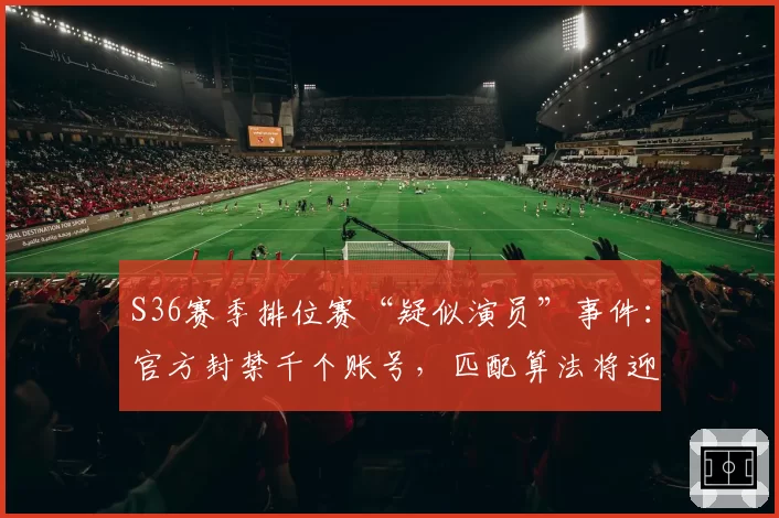 S36赛季排位赛“疑似演员”事件:官方封禁千个账号,匹配算法将迎大改