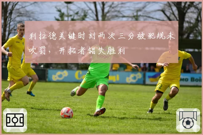利拉德关键时刻两次三分被犯规未吹罚,开拓者错失胜利