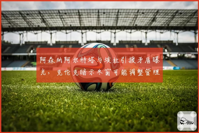 阿森纳阿尔特塔与埃杜引援矛盾曝光,克伦克暗示冬窗可能调整管理层