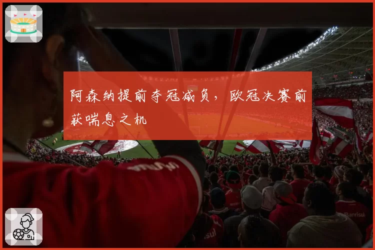 阿森纳提前夺冠减负，欧冠决赛前获喘息之机