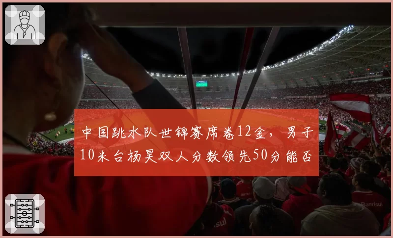 中国跳水队世锦赛席卷12金，男子10米台杨昊双人分数领先50分能否卫冕？