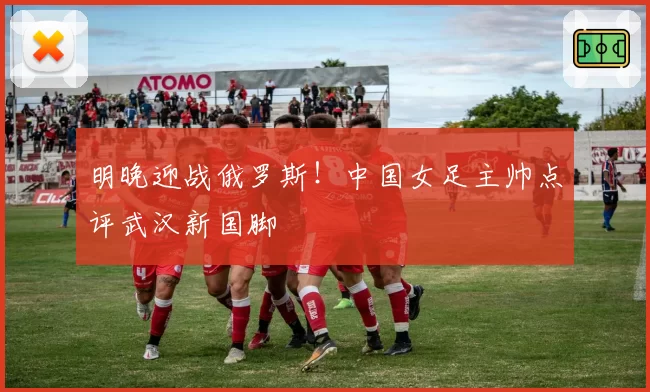 明晚迎战俄罗斯!中国女足主帅点评武汉新国脚