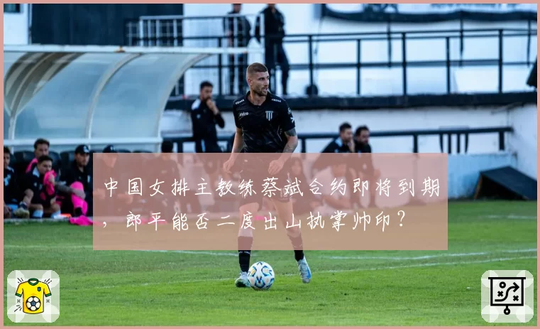 中国女排主教练蔡斌合约即将到期，郎平能否二度出山执掌帅印？