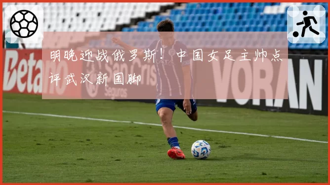 明晚迎战俄罗斯!中国女足主帅点评武汉新国脚