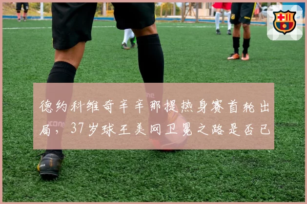 德约科维奇辛辛那提热身赛首轮出局，37岁球王美网卫冕之路是否已亮红灯？