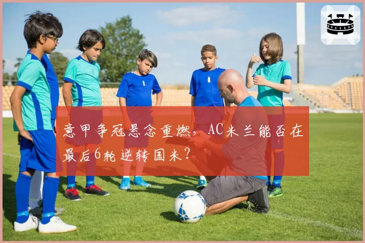 意甲争冠悬念重燃，AC米兰能否在最后6轮逆转国米？