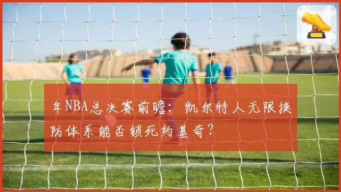 年NBA总决赛前瞻：凯尔特人无限换防体系能否锁死约基奇？