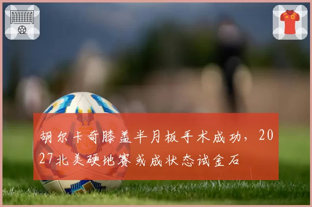 胡尔卡奇膝盖半月板手术成功，2027北美硬地赛或成状态试金石