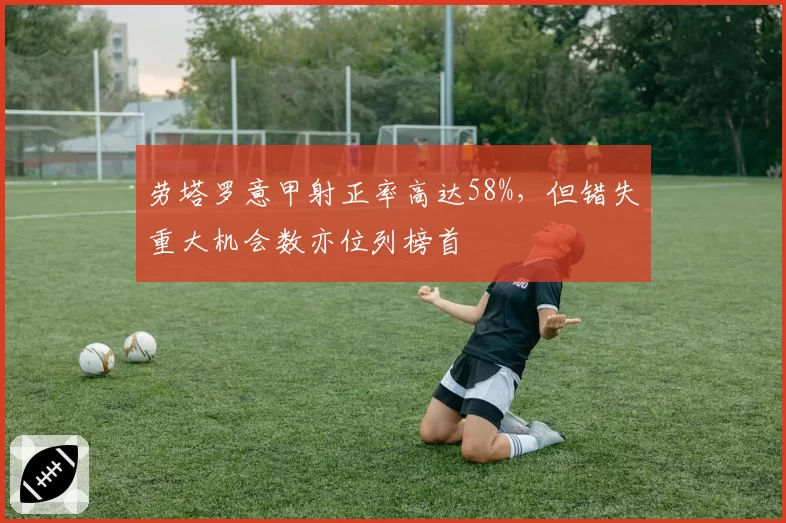 劳塔罗意甲射正率高达58%,但错失重大机会数亦位列榜首