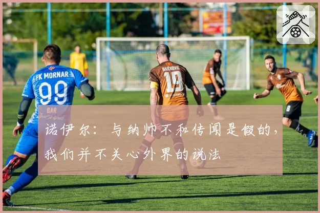 诺伊尔：与纳帅不和传闻是假的，我们并不关心外界的说法