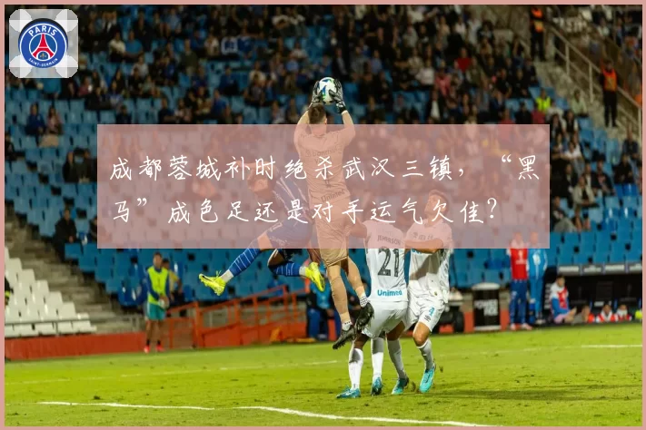 成都蓉城补时绝杀武汉三镇，“黑马”成色足还是对手运气欠佳？