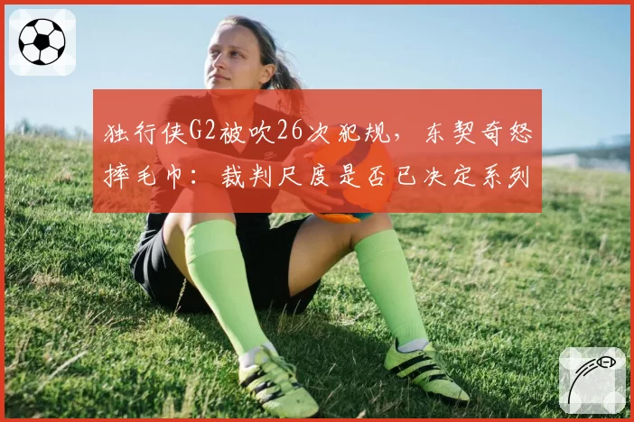独行侠G2被吹26次犯规,东契奇怒摔毛巾:裁判尺度是否已决定系列赛走向?