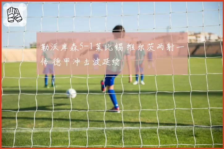 勒沃库森5-1莱比锡 维尔茨两射一传 德甲冲击波延续