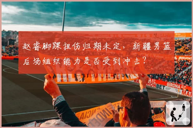 赵睿脚踝扭伤归期未定，新疆男篮后场组织能力是否受到冲击？