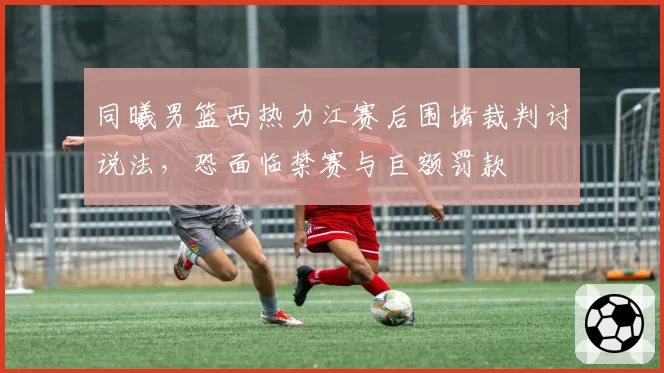 同曦男篮西热力江赛后围堵裁判讨说法，恐面临禁赛与巨额罚款