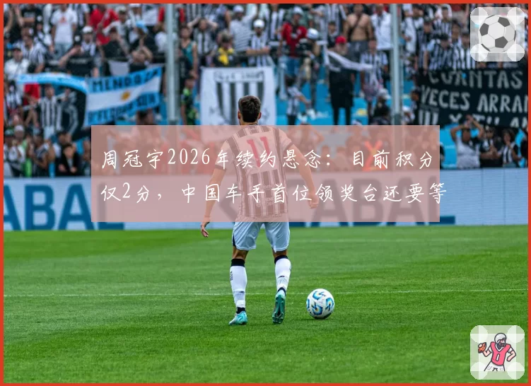周冠宇2026年续约悬念：目前积分仅2分，中国车手首位领奖台还要等多久？
