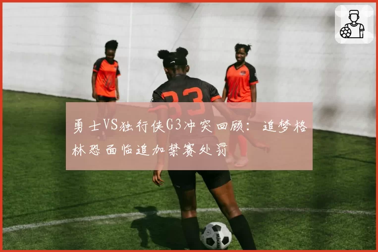勇士VS独行侠G3冲突回顾：追梦格林恐面临追加禁赛处罚
