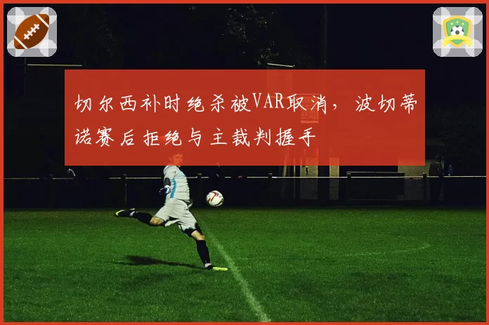 切尔西补时绝杀被VAR取消，波切蒂诺赛后拒绝与主裁判握手